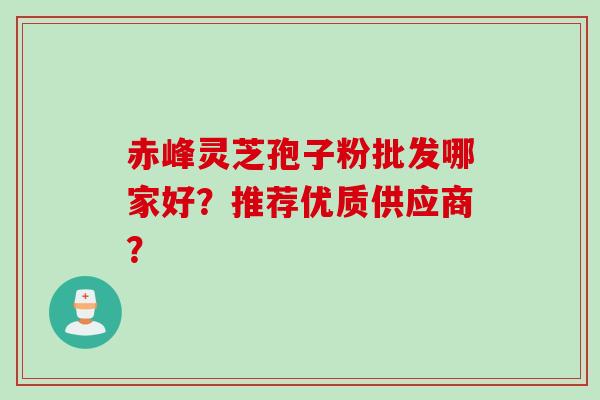 赤峰灵芝孢子粉批发哪家好？推荐优质供应商？