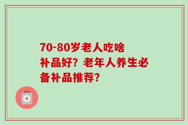 70-80岁老人吃啥补品好？老年人养生必备补品推荐？