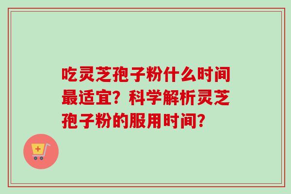 吃灵芝孢子粉什么时间最适宜？科学解析灵芝孢子粉的服用时间？