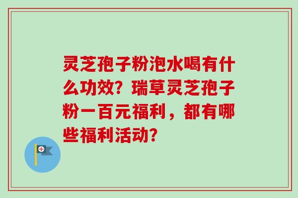 灵芝孢子粉泡水喝有什么功效？瑞草灵芝孢子粉一百元福利，都有哪些福利活动？