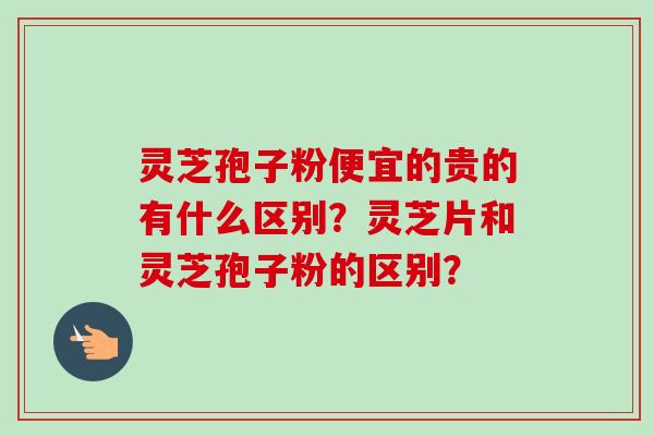 灵芝孢子粉便宜的贵的有什么区别？灵芝片和灵芝孢子粉的区别？