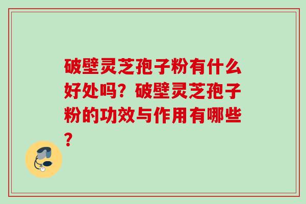 破壁灵芝孢子粉有什么好处吗？破壁灵芝孢子粉的功效与作用有哪些？