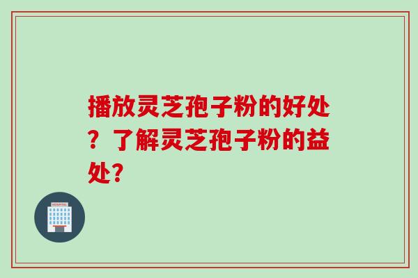 播放灵芝孢子粉的好处？了解灵芝孢子粉的益处？