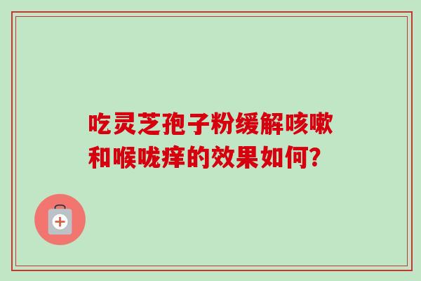 吃灵芝孢子粉缓解咳嗽和喉咙痒的效果如何？