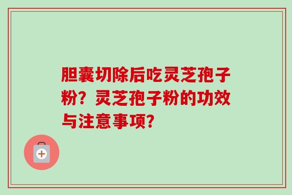 胆囊切除后吃灵芝孢子粉？灵芝孢子粉的功效与注意事项？