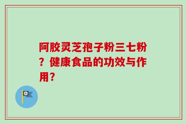 阿胶灵芝孢子粉三七粉？健康食品的功效与作用？