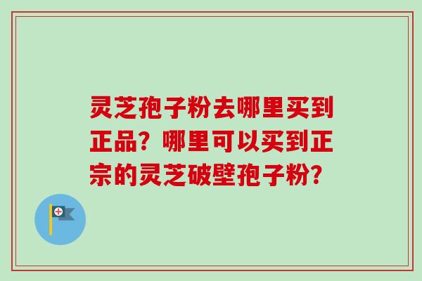 灵芝孢子粉去哪里买到正品？哪里可以买到正宗的灵芝破壁孢子粉？