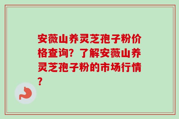 安薇山养灵芝孢子粉价格查询？了解安薇山养灵芝孢子粉的市场行情？