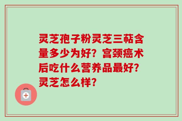 灵芝孢子粉灵芝三萜含量多少为好？宫颈癌术后吃什么营养品最好？灵芝怎么样？