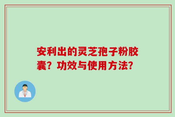 安利出的灵芝孢子粉胶囊？功效与使用方法？