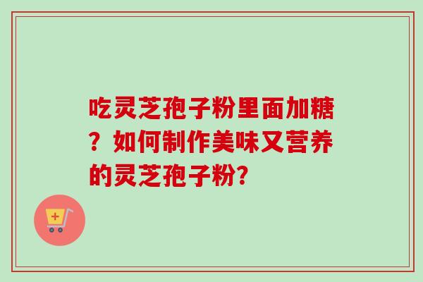 吃灵芝孢子粉里面加糖？如何制作美味又营养的灵芝孢子粉？