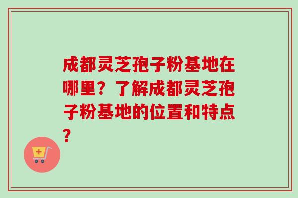 成都灵芝孢子粉基地在哪里？了解成都灵芝孢子粉基地的位置和特点？