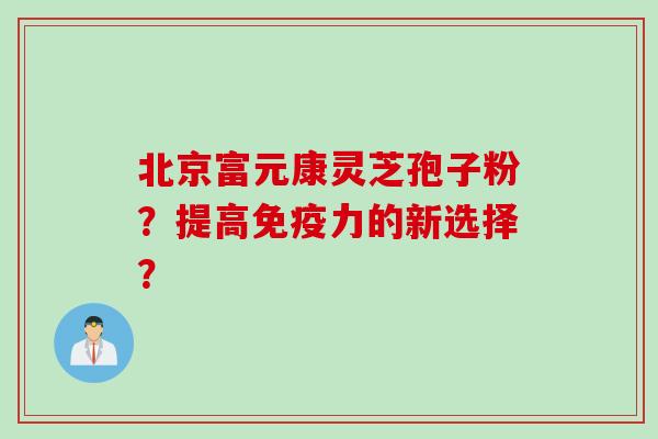 北京富元康灵芝孢子粉？提高免疫力的新选择？