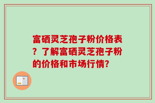 富硒灵芝孢子粉价格表？了解富硒灵芝孢子粉的价格和市场行情？