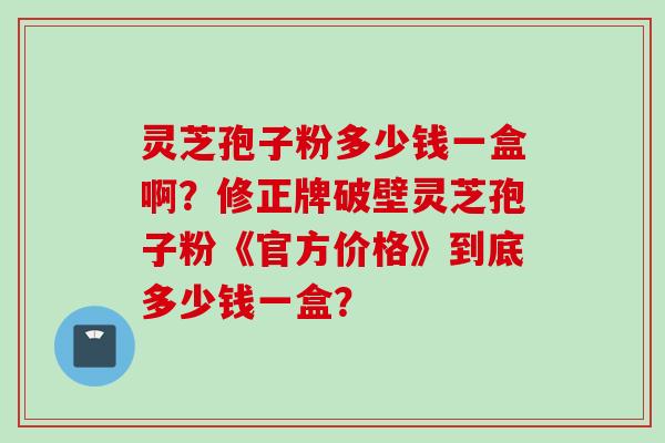 灵芝孢子粉多少钱一盒啊？修正牌破壁灵芝孢子粉《官方价格》到底多少钱一盒？