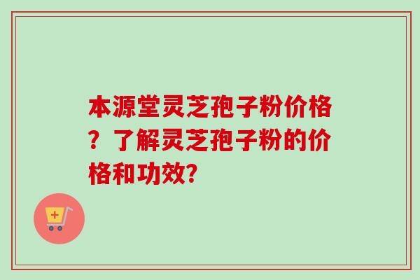 本源堂灵芝孢子粉价格？了解灵芝孢子粉的价格和功效？