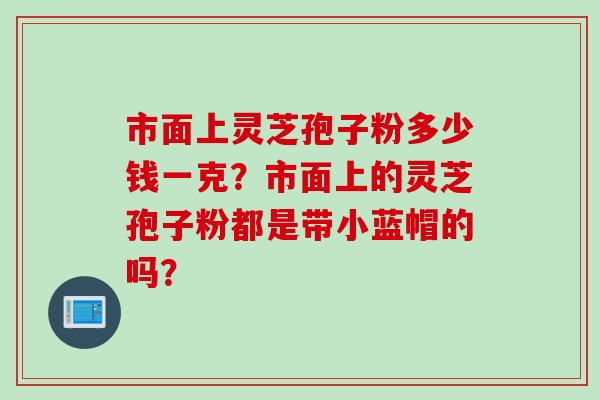 市面上灵芝孢子粉多少钱一克？市面上的灵芝孢子粉都是带小蓝帽的吗？