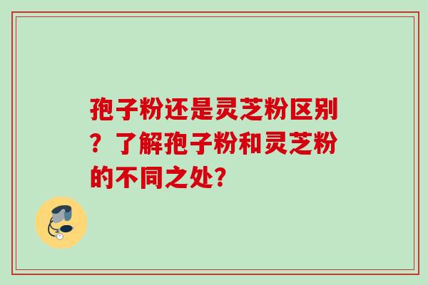 孢子粉还是灵芝粉区别？了解孢子粉和灵芝粉的不同之处？