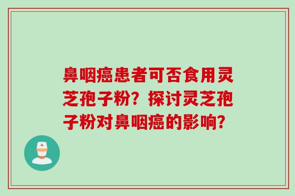 鼻咽癌患者可否食用灵芝孢子粉？探讨灵芝孢子粉对鼻咽癌的影响？