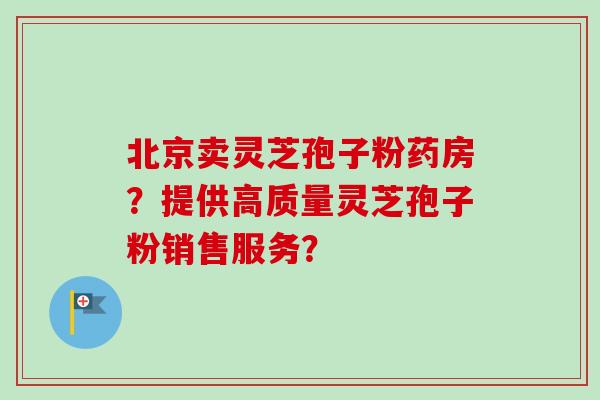 北京卖灵芝孢子粉药房？提供高质量灵芝孢子粉销售服务？