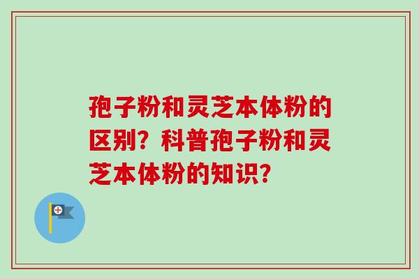 孢子粉和灵芝本体粉的区别？科普孢子粉和灵芝本体粉的知识？