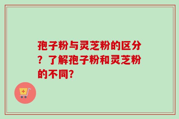 孢子粉与灵芝粉的区分？了解孢子粉和灵芝粉的不同？