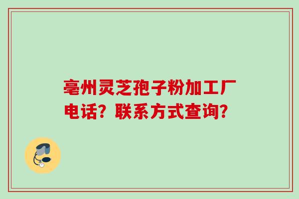 亳州灵芝孢子粉加工厂电话？联系方式查询？