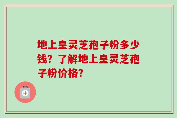 地上皇灵芝孢子粉多少钱？了解地上皇灵芝孢子粉价格？