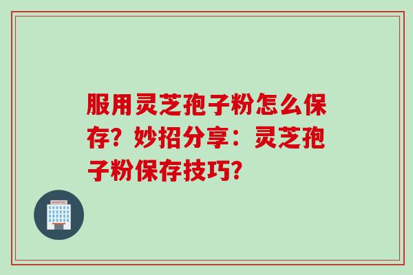 服用灵芝孢子粉怎么保存？妙招分享：灵芝孢子粉保存技巧？