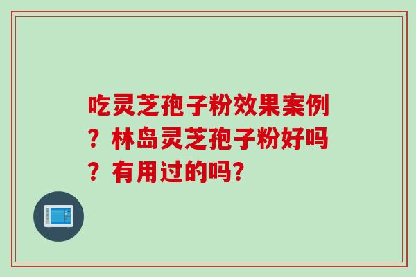 吃灵芝孢子粉效果案例？林岛灵芝孢子粉好吗？有用过的吗？