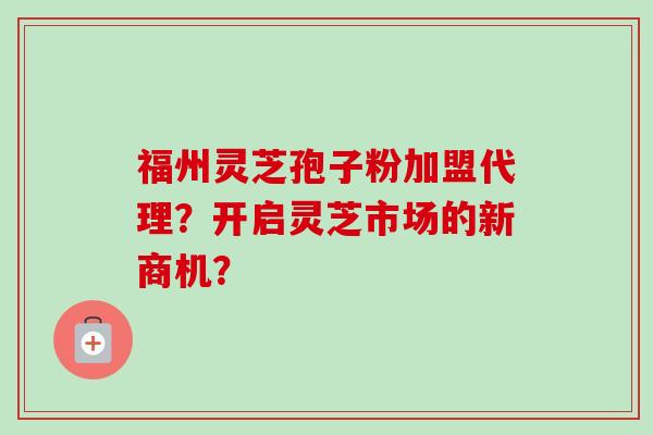 福州灵芝孢子粉加盟代理？开启灵芝市场的新商机？