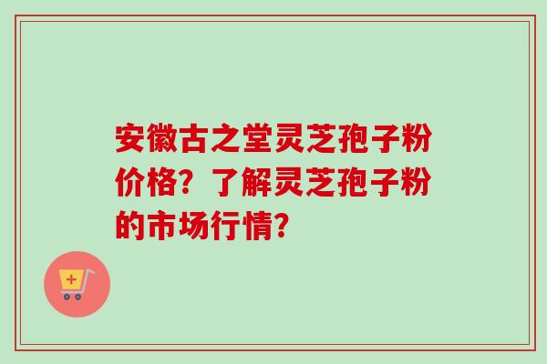 安徽古之堂灵芝孢子粉价格？了解灵芝孢子粉的市场行情？