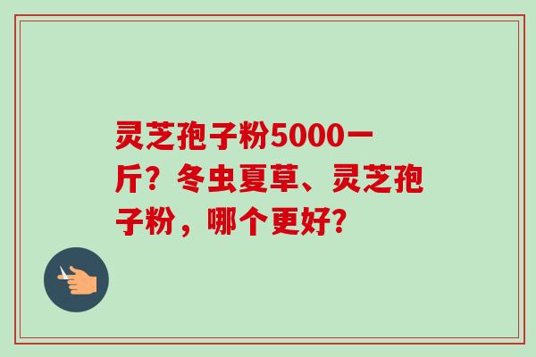 灵芝孢子粉5000一斤？冬虫夏草、灵芝孢子粉，哪个更好？