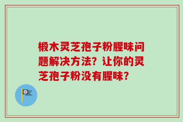 椴木灵芝孢子粉腥味问题解决方法？让你的灵芝孢子粉没有腥味？