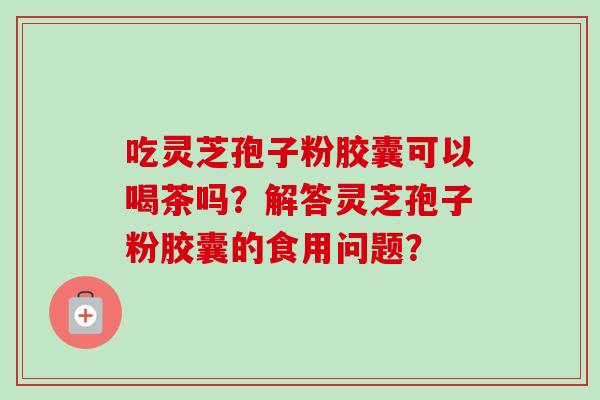 吃灵芝孢子粉胶囊可以喝茶吗？解答灵芝孢子粉胶囊的食用问题？