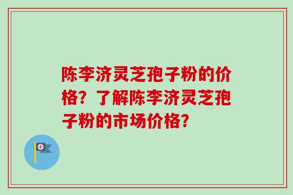 陈李济灵芝孢子粉的价格？了解陈李济灵芝孢子粉的市场价格？