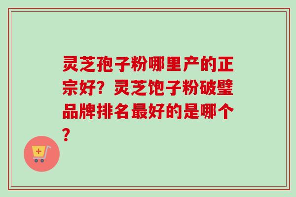 灵芝孢子粉哪里产的正宗好？灵芝饱子粉破璧品牌排名最好的是哪个？