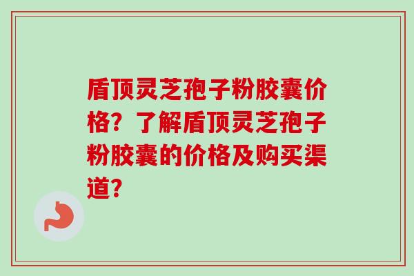 盾顶灵芝孢子粉胶囊价格？了解盾顶灵芝孢子粉胶囊的价格及购买渠道？