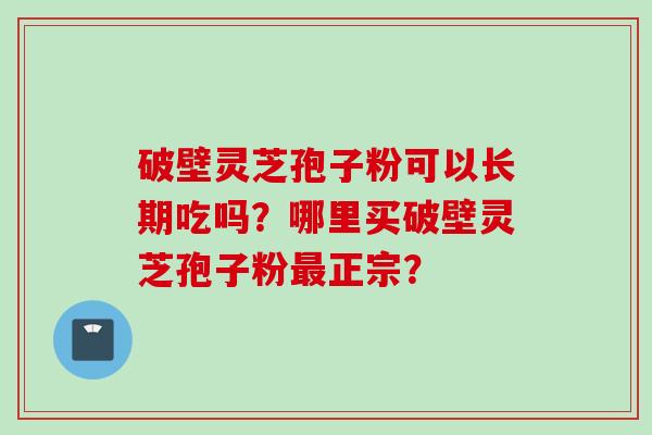 破壁灵芝孢子粉可以长期吃吗？哪里买破壁灵芝孢子粉最正宗？