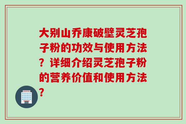 大别山乔康破壁灵芝孢子粉的功效与使用方法？详细介绍灵芝孢子粉的营养价值和使用方法？