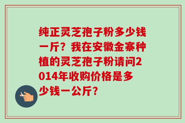 纯正灵芝孢子粉多少钱一斤？我在安徽金寨种植的灵芝孢子粉请问2014年收购价格是多少钱一公斤？