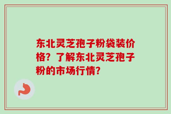 东北灵芝孢子粉袋装价格？了解东北灵芝孢子粉的市场行情？