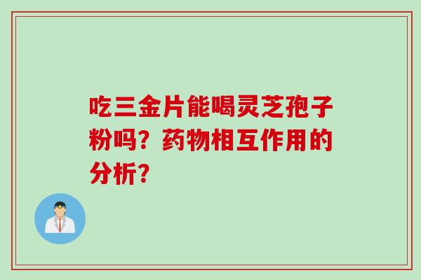 吃三金片能喝灵芝孢子粉吗？药物相互作用的分析？