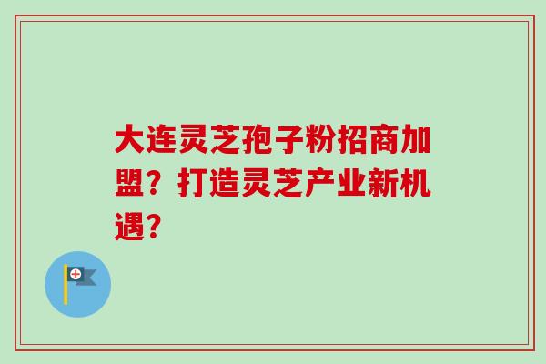 大连灵芝孢子粉招商加盟？打造灵芝产业新机遇？