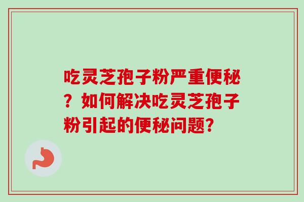 吃灵芝孢子粉严重便秘？如何解决吃灵芝孢子粉引起的便秘问题？