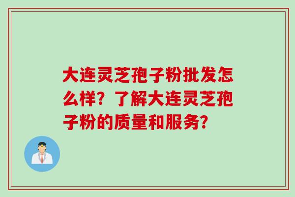 大连灵芝孢子粉批发怎么样？了解大连灵芝孢子粉的质量和服务？