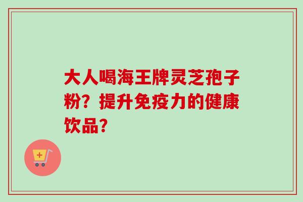 大人喝海王牌灵芝孢子粉？提升免疫力的健康饮品？