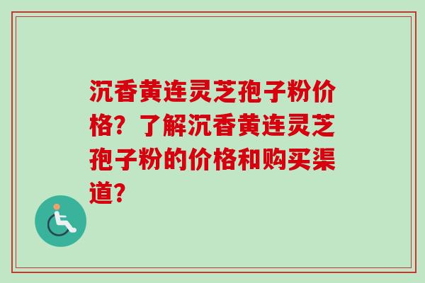 沉香黄连灵芝孢子粉价格？了解沉香黄连灵芝孢子粉的价格和购买渠道？