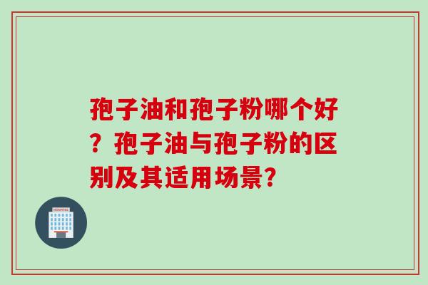 孢子油和孢子粉哪个好？孢子油与孢子粉的区别及其适用场景？