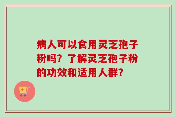 病人可以食用灵芝孢子粉吗？了解灵芝孢子粉的功效和适用人群？